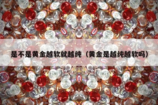 是不是黄金越软就越纯，黄金是越纯越软吗
