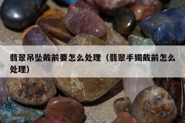 翡翠吊坠戴前要怎么处理，翡翠手镯戴前怎么处理