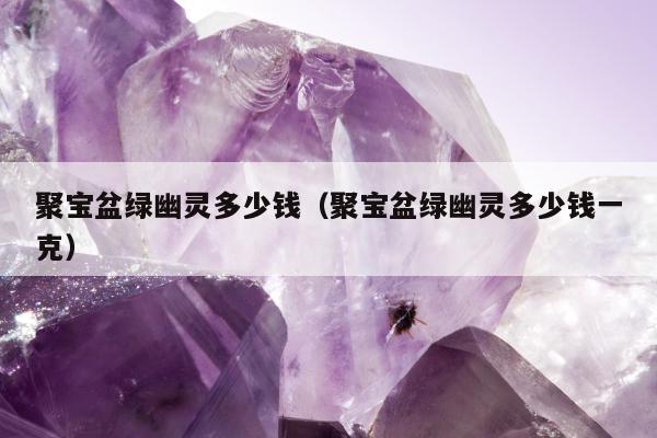 聚宝盆绿幽灵多少钱，聚宝盆绿幽灵多少钱一克