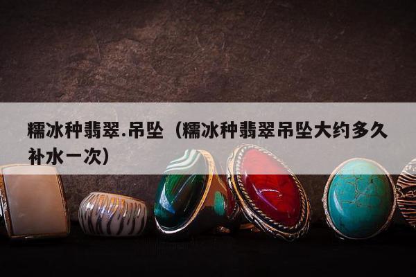 糯冰种翡翠.吊坠，糯冰种翡翠吊坠大约多久补水一次