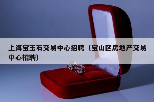 上海宝玉石交易中心招聘，宝山区房地产交易中心招聘