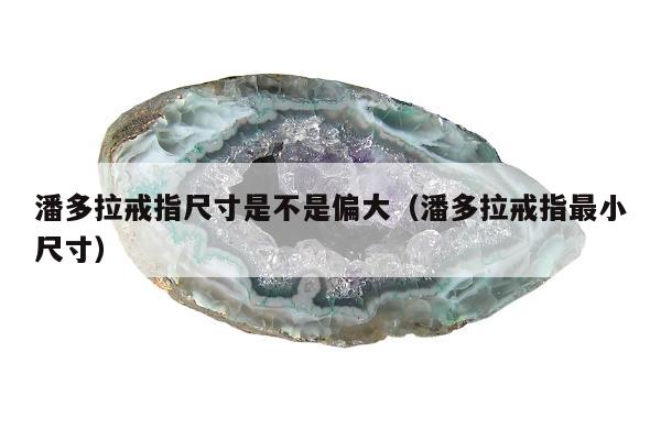 潘多拉戒指尺寸是不是偏大，潘多拉戒指最小尺寸