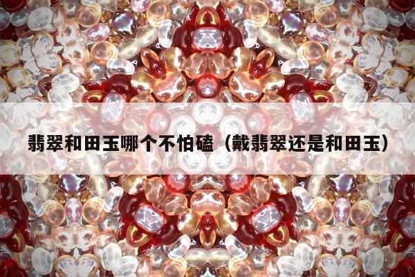 翡翠和田玉哪个不怕磕，戴翡翠还是和田玉