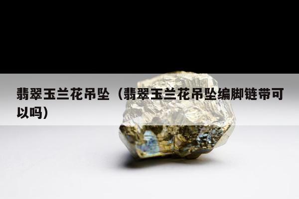 翡翠玉兰花吊坠，翡翠玉兰花吊坠编脚链带可以吗