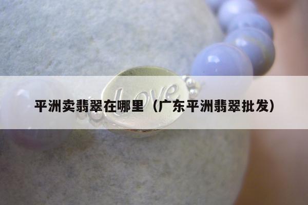 平洲卖翡翠在哪里，广东平洲翡翠批发