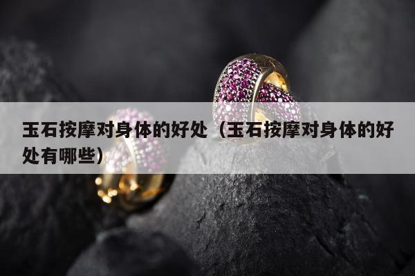 玉石按摩对身体的好处，玉石按摩对身体的好处有哪些