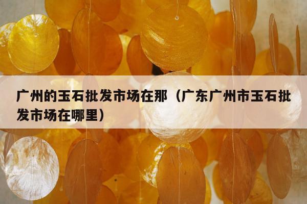 广州的玉石批发市场在那，广东广州市玉石批发市场在哪里