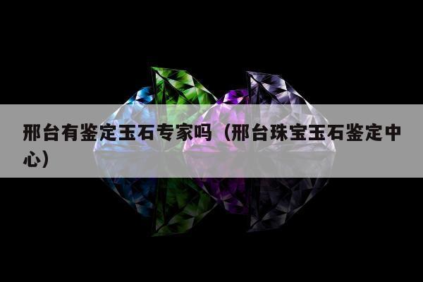 邢台有鉴定玉石专家吗，邢台珠宝玉石鉴定中心