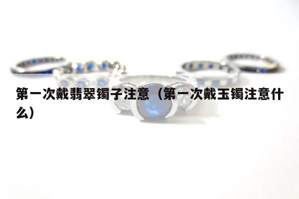 第一次戴翡翠镯子注意，第一次戴玉镯注意什么