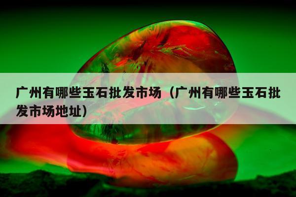 广州有哪些玉石批发市场，广州有哪些玉石批发市场地址