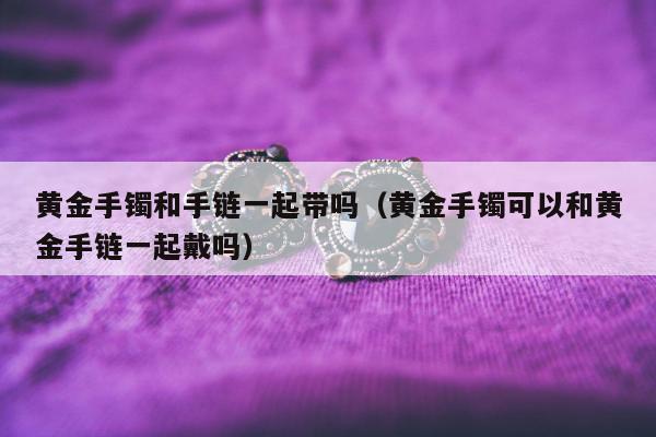 黄金手镯和手链一起带吗，黄金手镯可以和黄金手链一起戴吗