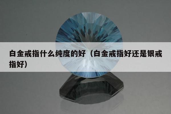 白金戒指什么纯度的好，白金戒指好还是银戒指好