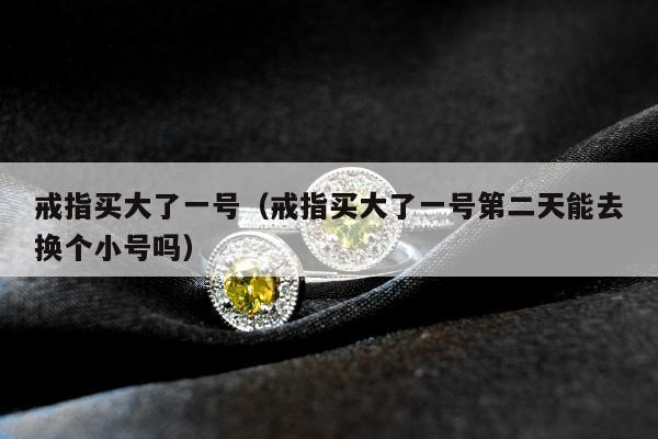 戒指买大了一号，戒指买大了一号第二天能去换个小号吗