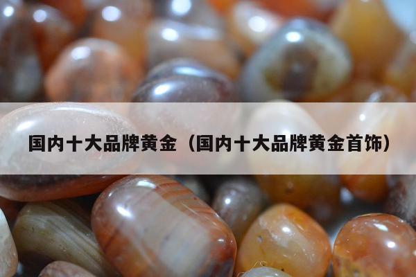 国内十大品牌黄金，国内十大品牌黄金首饰