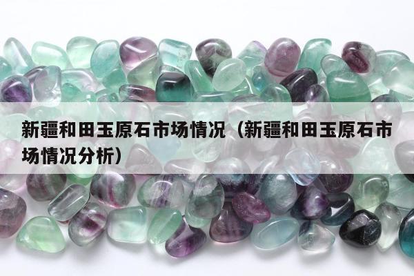新疆和田玉原石市场情况，新疆和田玉原石市场情况分析
