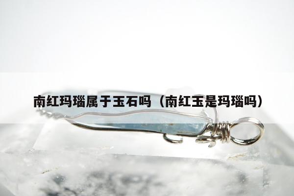 南红玛瑙属于玉石吗，南红玉是玛瑙吗