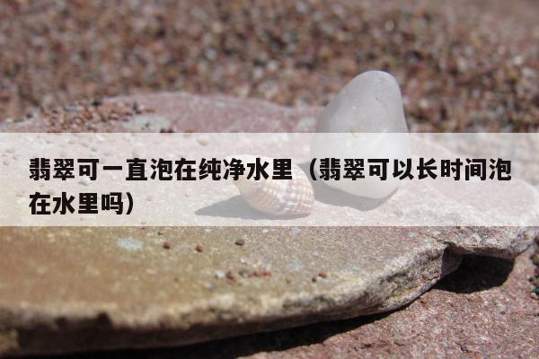 翡翠可一直泡在纯净水里，翡翠可以长时间泡在水里吗