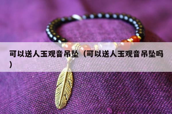 可以送人玉观音吊坠，可以送人玉观音吊坠吗