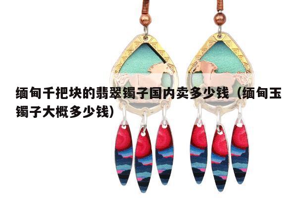 缅甸千把块的翡翠镯子国内卖多少钱，缅甸玉镯子大概多少钱