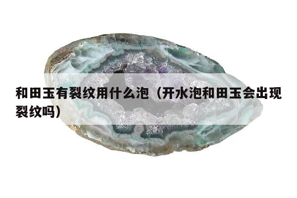 和田玉有裂纹用什么泡，开水泡和田玉会出现裂纹吗