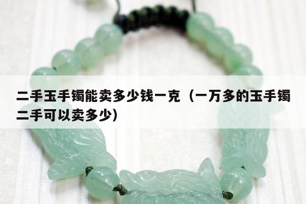 二手玉手镯能卖多少钱一克，一万多的玉手镯二手可以卖多少