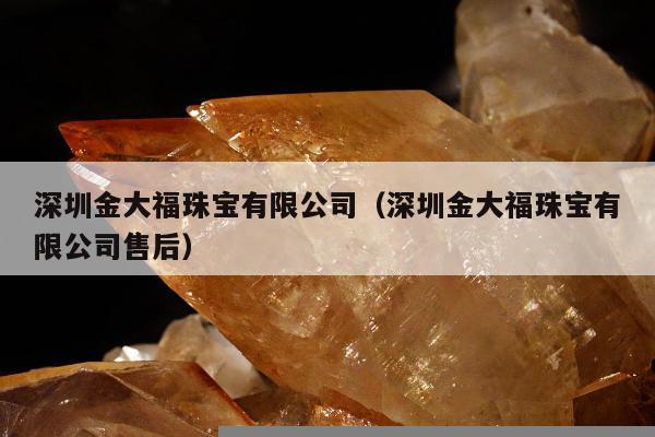 深圳金大福珠宝有限公司，深圳金大福珠宝有限公司售后