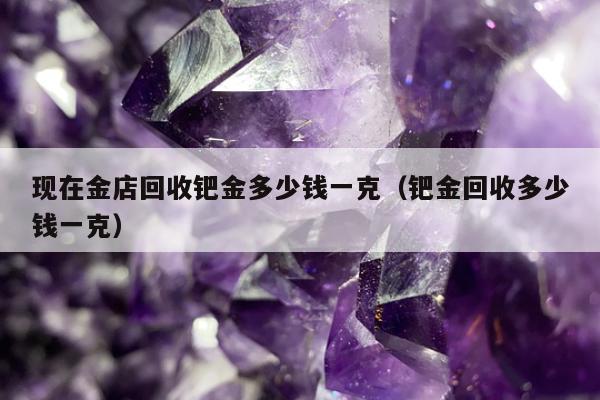 现在金店回收钯金多少钱一克，钯金回收多少钱一克