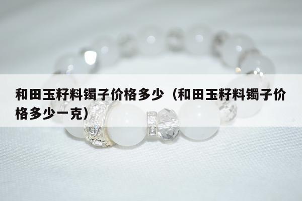 和田玉籽料镯子价格多少，和田玉籽料镯子价格多少一克