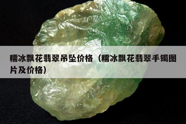 糯冰飘花翡翠吊坠价格，糯冰飘花翡翠手镯图片及价格