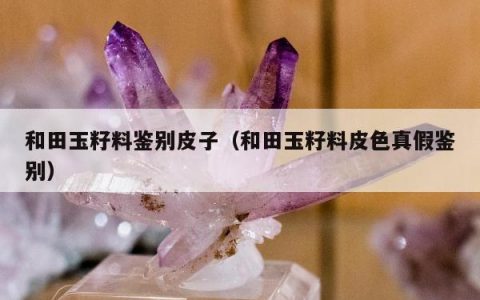 和田玉籽料鉴别皮子，和田玉籽料皮色真假鉴别