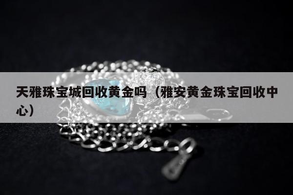 天雅珠宝城回收黄金吗，雅安黄金珠宝回收中心
