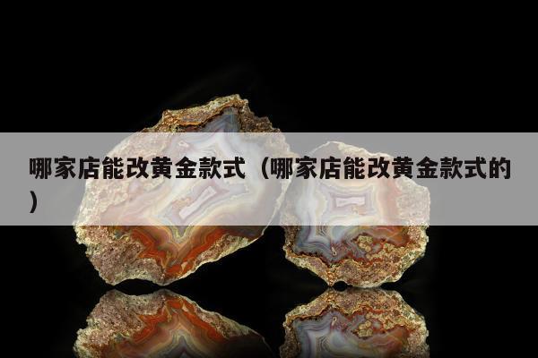 哪家店能改黄金款式，哪家店能改黄金款式的