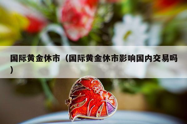 国际黄金休市，国际黄金休市影响国内交易吗