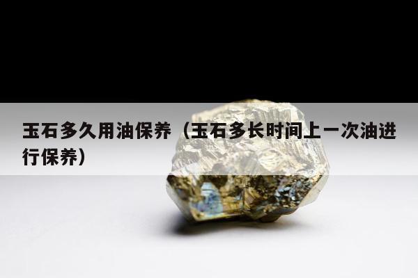 玉石多久用油保养，玉石多长时间上一次油进行保养