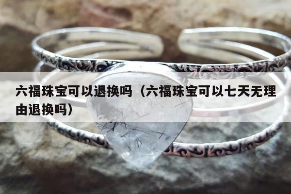 六福珠宝可以退换吗，六福珠宝可以七天无理由退换吗