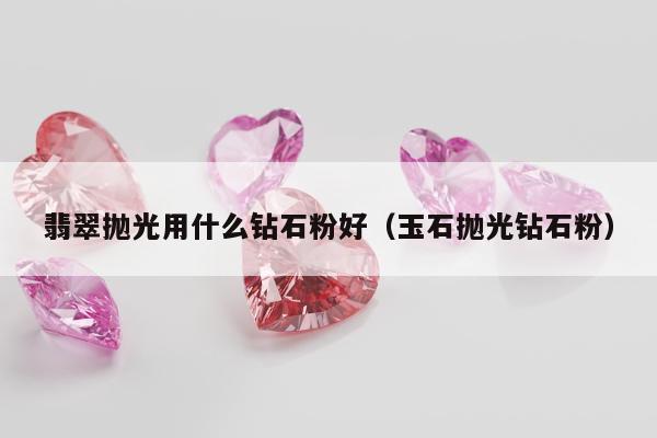 翡翠抛光用什么钻石粉好，玉石抛光钻石粉