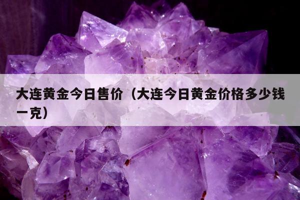 大连黄金今日售价，大连今日黄金价格多少钱一克