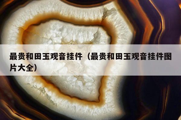 最贵和田玉观音挂件，最贵和田玉观音挂件图片大全