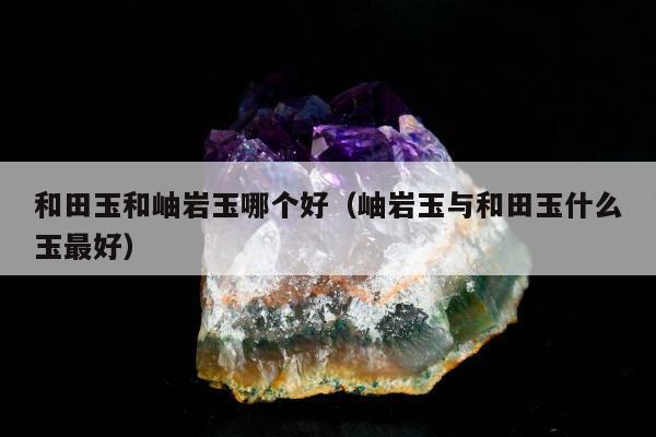 和田玉和岫岩玉哪个好，岫岩玉与和田玉什么玉最好