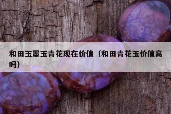 和田玉墨玉青花现在价值，和田青花玉价值高吗