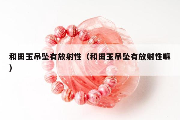 和田玉吊坠有放射性，和田玉吊坠有放射性嘛