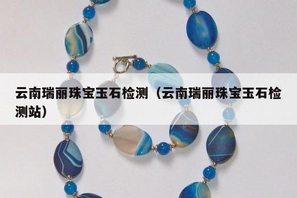 云南瑞丽珠宝玉石检测，云南瑞丽珠宝玉石检测站