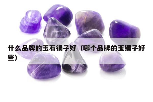 什么品牌的玉石镯子好，哪个品牌的玉镯子好些