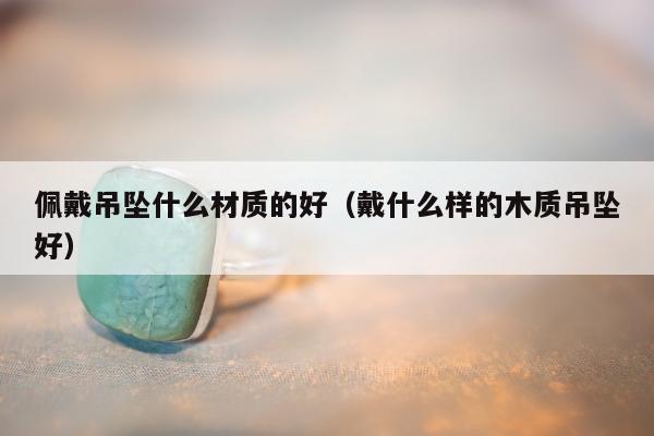 佩戴吊坠什么材质的好，戴什么样的木质吊坠好