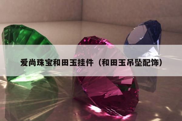 爱尚珠宝和田玉挂件，和田玉吊坠配饰