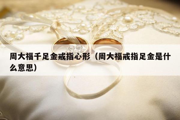 周大福千足金戒指心形，周大福戒指足金是什么意思