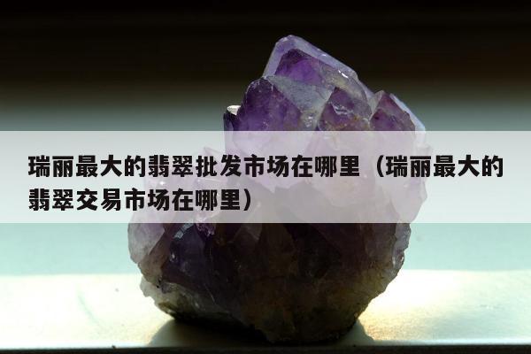 瑞丽最大的翡翠批发市场在哪里，瑞丽最大的翡翠交易市场在哪里