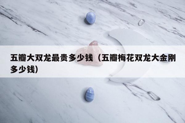 五瓣大双龙最贵多少钱，五瓣梅花双龙大金刚多少钱