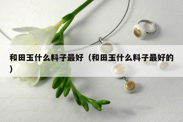 和田玉什么料子最好，和田玉什么料子最好的