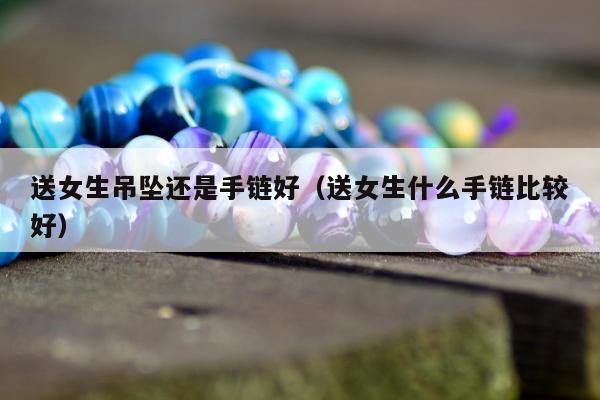 送女生吊坠还是手链好，送女生什么手链比较好